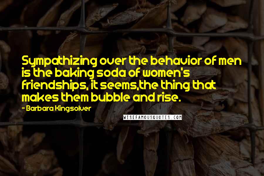 Barbara Kingsolver Quotes: Sympathizing over the behavior of men is the baking soda of women's friendships, it seems,the thing that makes them bubble and rise.