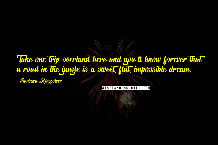 Barbara Kingsolver Quotes: Take one trip overland here and you'll know forever that a road in the jungle is a sweet, flat, impossible dream.