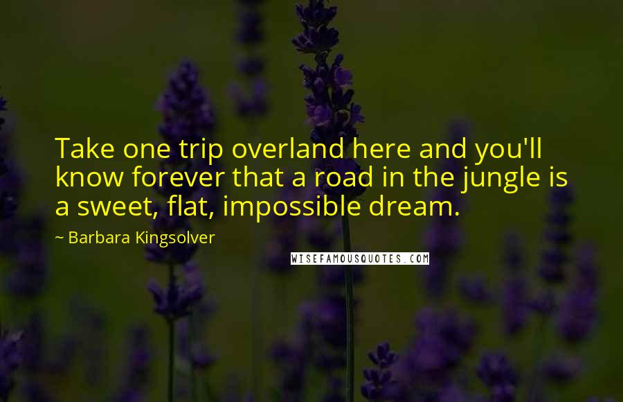 Barbara Kingsolver Quotes: Take one trip overland here and you'll know forever that a road in the jungle is a sweet, flat, impossible dream.