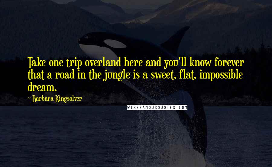 Barbara Kingsolver Quotes: Take one trip overland here and you'll know forever that a road in the jungle is a sweet, flat, impossible dream.