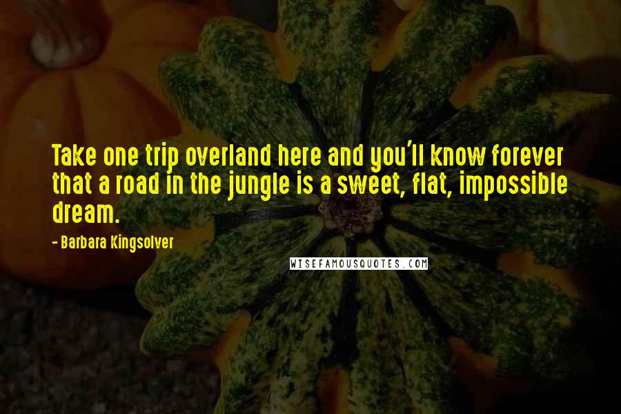 Barbara Kingsolver Quotes: Take one trip overland here and you'll know forever that a road in the jungle is a sweet, flat, impossible dream.