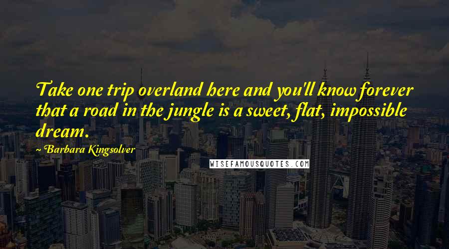 Barbara Kingsolver Quotes: Take one trip overland here and you'll know forever that a road in the jungle is a sweet, flat, impossible dream.