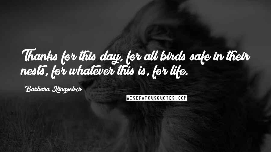 Barbara Kingsolver Quotes: Thanks for this day, for all birds safe in their nests, for whatever this is, for life.