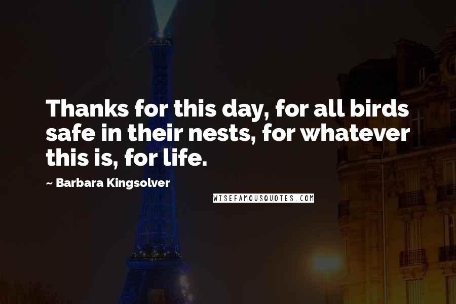 Barbara Kingsolver Quotes: Thanks for this day, for all birds safe in their nests, for whatever this is, for life.