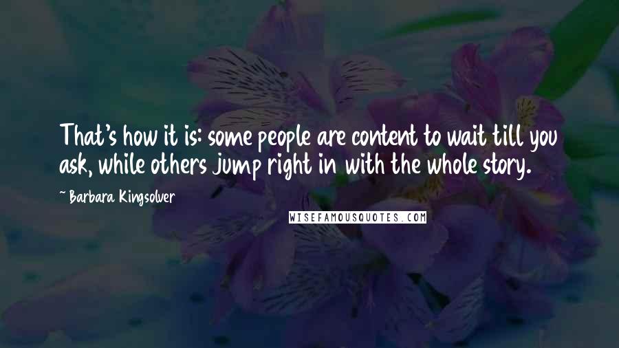 Barbara Kingsolver Quotes: That's how it is: some people are content to wait till you ask, while others jump right in with the whole story.