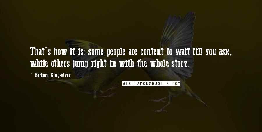 Barbara Kingsolver Quotes: That's how it is: some people are content to wait till you ask, while others jump right in with the whole story.