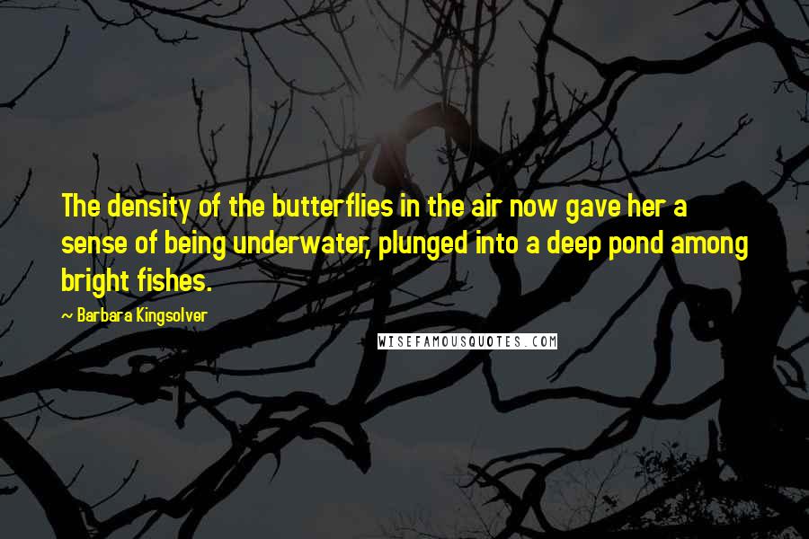 Barbara Kingsolver Quotes: The density of the butterflies in the air now gave her a sense of being underwater, plunged into a deep pond among bright fishes.