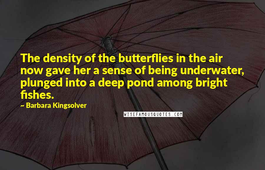 Barbara Kingsolver Quotes: The density of the butterflies in the air now gave her a sense of being underwater, plunged into a deep pond among bright fishes.