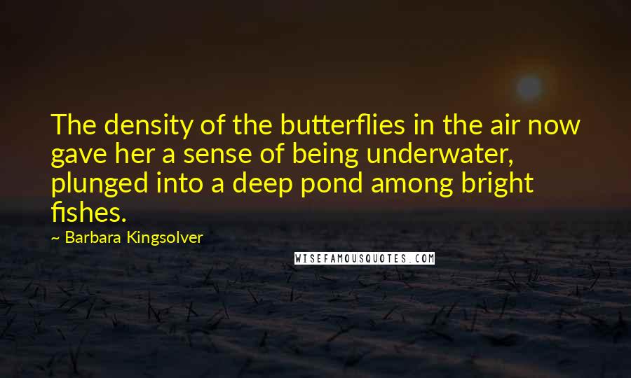 Barbara Kingsolver Quotes: The density of the butterflies in the air now gave her a sense of being underwater, plunged into a deep pond among bright fishes.