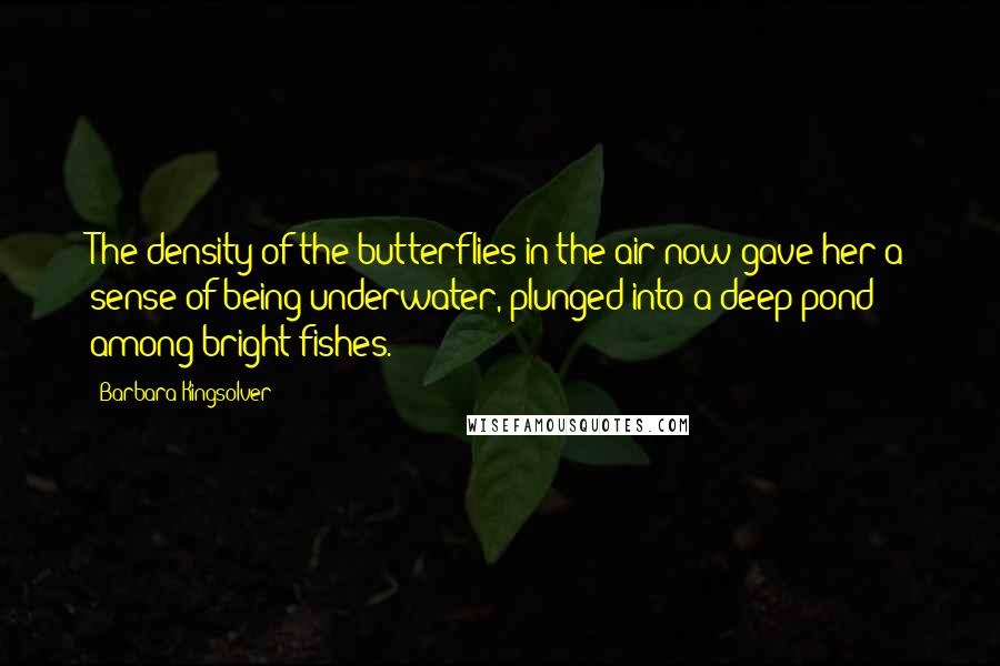 Barbara Kingsolver Quotes: The density of the butterflies in the air now gave her a sense of being underwater, plunged into a deep pond among bright fishes.