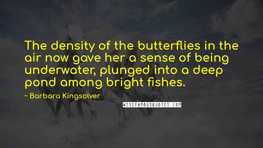 Barbara Kingsolver Quotes: The density of the butterflies in the air now gave her a sense of being underwater, plunged into a deep pond among bright fishes.