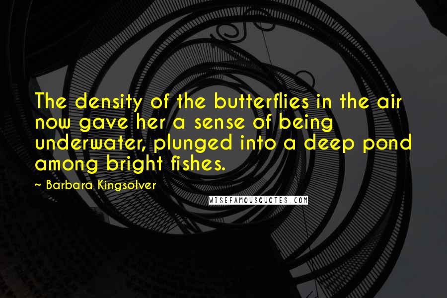 Barbara Kingsolver Quotes: The density of the butterflies in the air now gave her a sense of being underwater, plunged into a deep pond among bright fishes.