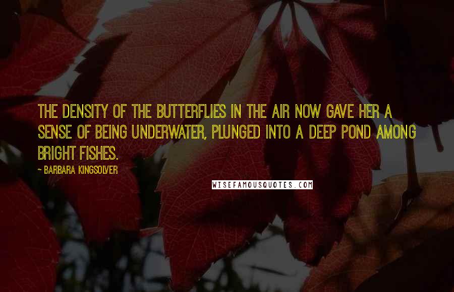 Barbara Kingsolver Quotes: The density of the butterflies in the air now gave her a sense of being underwater, plunged into a deep pond among bright fishes.