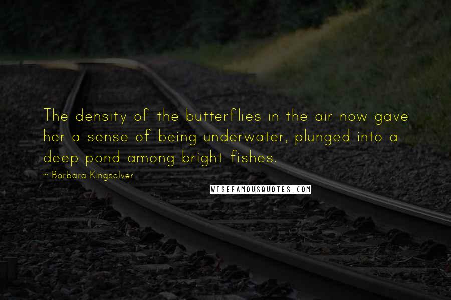Barbara Kingsolver Quotes: The density of the butterflies in the air now gave her a sense of being underwater, plunged into a deep pond among bright fishes.