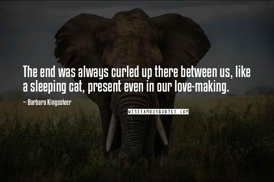 Barbara Kingsolver Quotes: The end was always curled up there between us, like a sleeping cat, present even in our love-making.