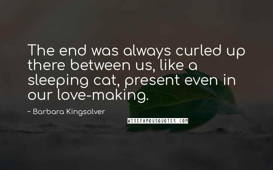Barbara Kingsolver Quotes: The end was always curled up there between us, like a sleeping cat, present even in our love-making.