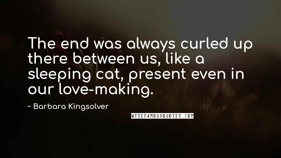 Barbara Kingsolver Quotes: The end was always curled up there between us, like a sleeping cat, present even in our love-making.