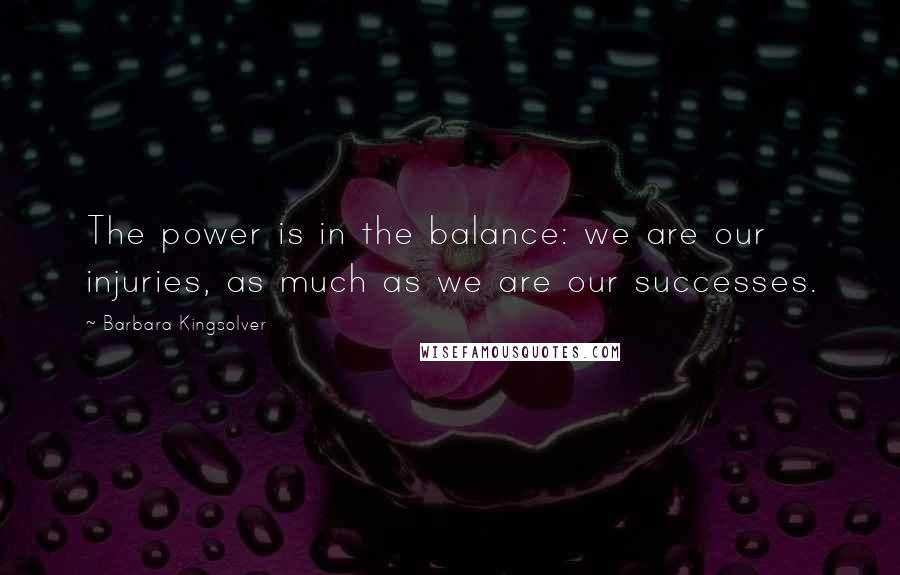 Barbara Kingsolver Quotes: The power is in the balance: we are our injuries, as much as we are our successes.