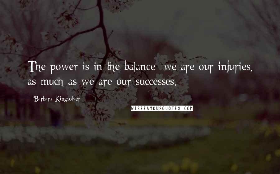 Barbara Kingsolver Quotes: The power is in the balance: we are our injuries, as much as we are our successes.