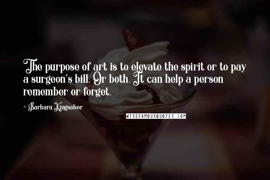Barbara Kingsolver Quotes: The purpose of art is to elevate the spirit or to pay a surgeon's bill. Or both. It can help a person remember or forget.