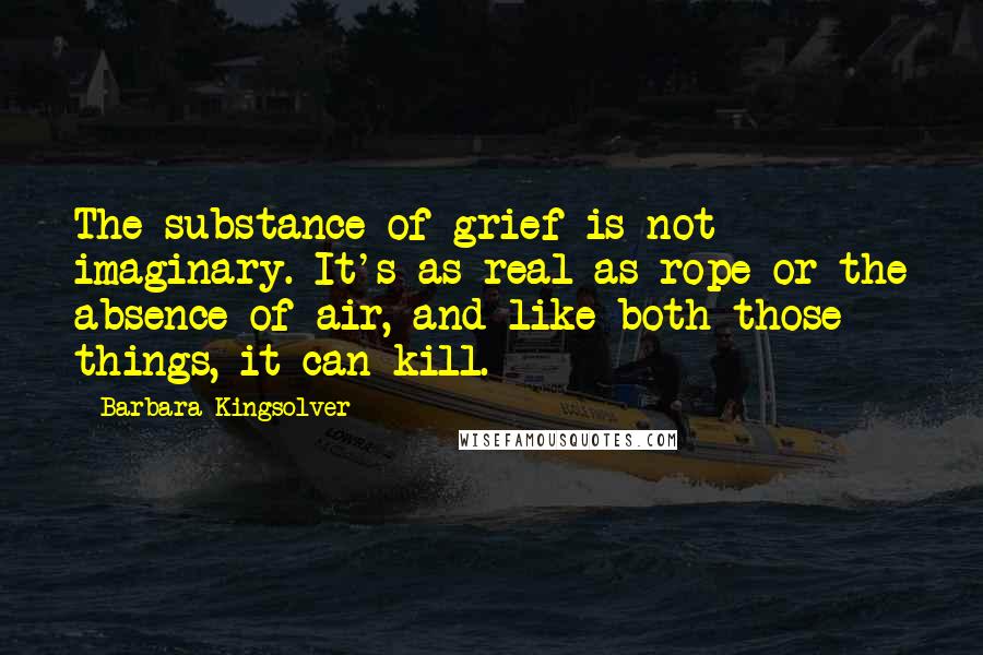 Barbara Kingsolver Quotes: The substance of grief is not imaginary. It's as real as rope or the absence of air, and like both those things, it can kill.