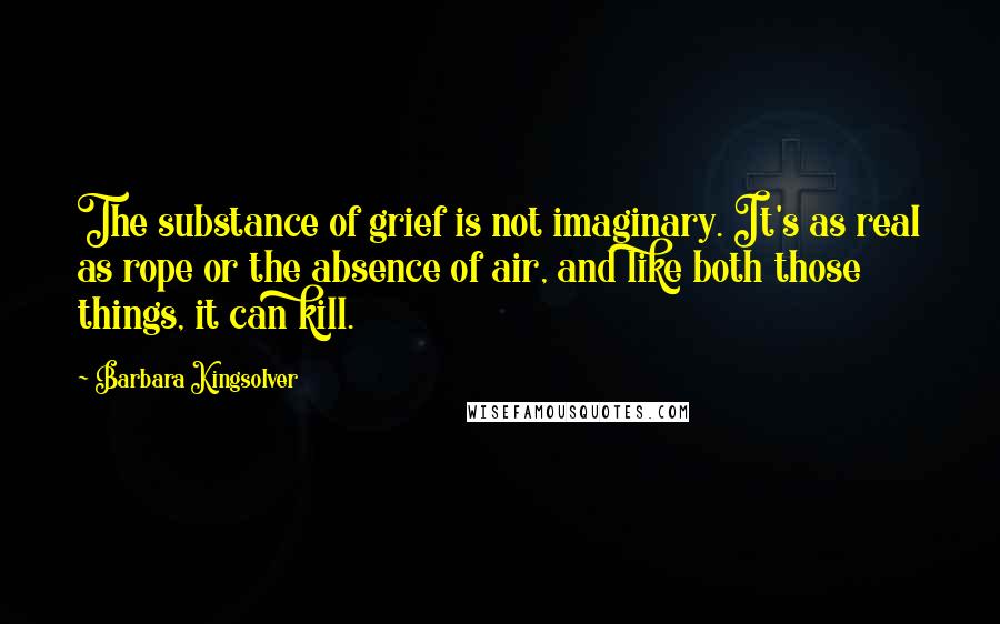 Barbara Kingsolver Quotes: The substance of grief is not imaginary. It's as real as rope or the absence of air, and like both those things, it can kill.