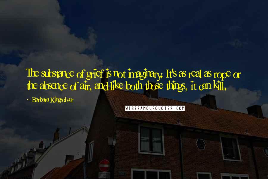 Barbara Kingsolver Quotes: The substance of grief is not imaginary. It's as real as rope or the absence of air, and like both those things, it can kill.