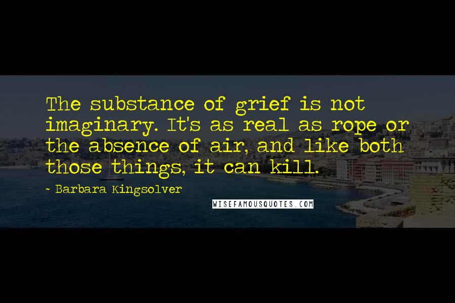 Barbara Kingsolver Quotes: The substance of grief is not imaginary. It's as real as rope or the absence of air, and like both those things, it can kill.