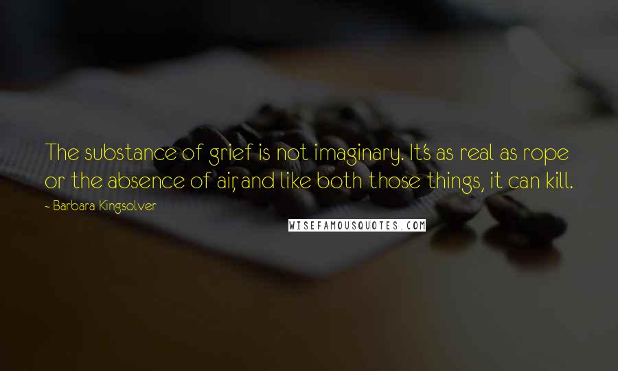 Barbara Kingsolver Quotes: The substance of grief is not imaginary. It's as real as rope or the absence of air, and like both those things, it can kill.