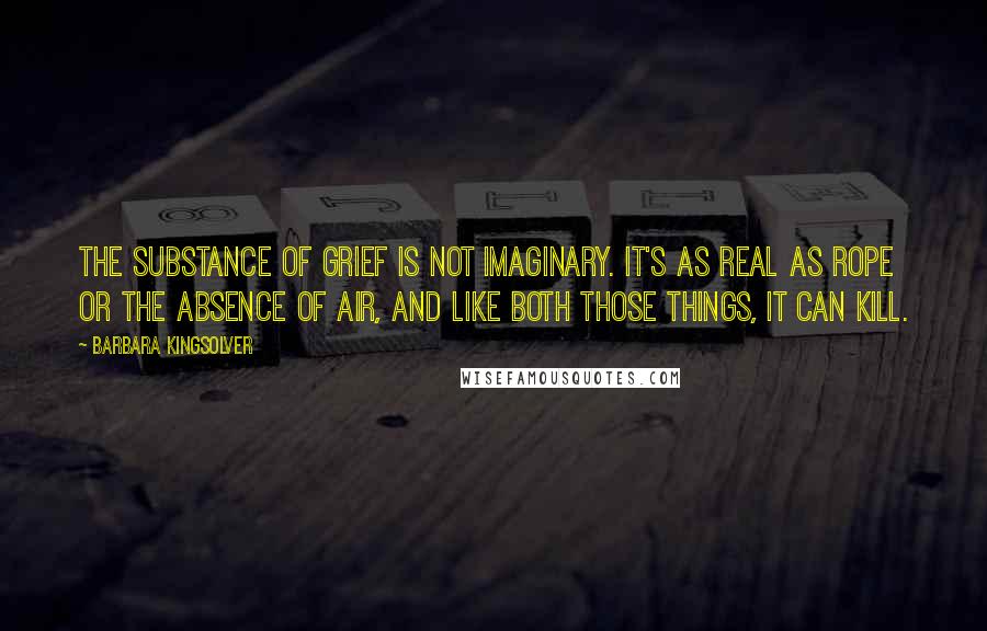 Barbara Kingsolver Quotes: The substance of grief is not imaginary. It's as real as rope or the absence of air, and like both those things, it can kill.