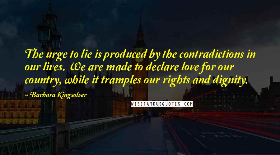 Barbara Kingsolver Quotes: The urge to lie is produced by the contradictions in our lives. We are made to declare love for our country, while it tramples our rights and dignity.