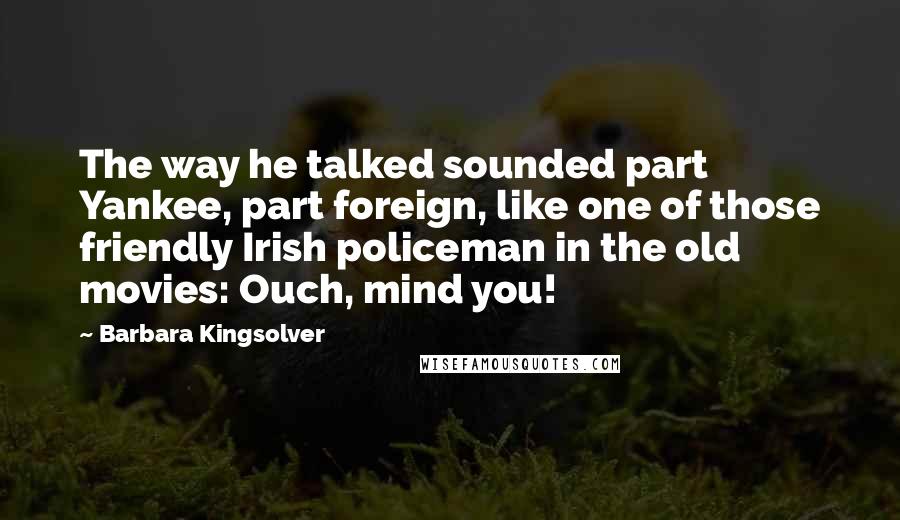 Barbara Kingsolver Quotes: The way he talked sounded part Yankee, part foreign, like one of those friendly Irish policeman in the old movies: Ouch, mind you!