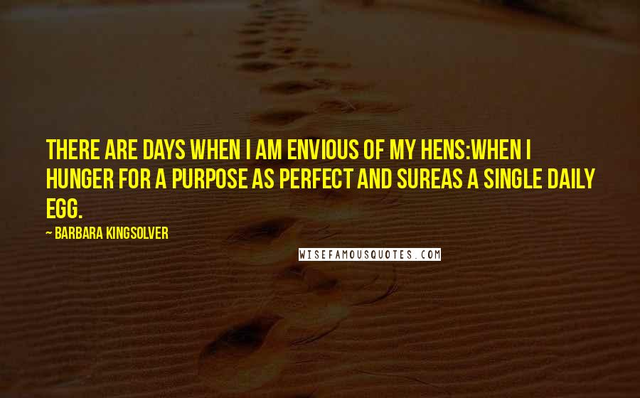 Barbara Kingsolver Quotes: There are days when I am envious of my hens:when I hunger for a purpose as perfect and sureas a single daily egg.