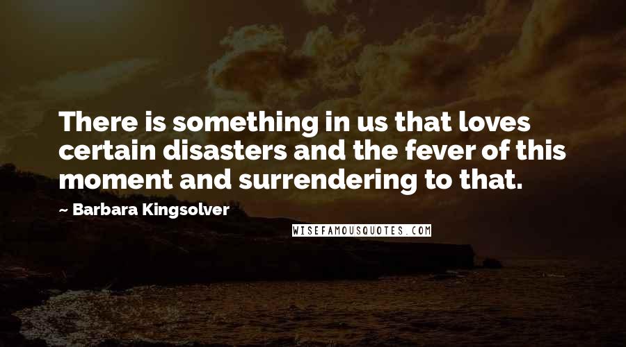 Barbara Kingsolver Quotes: There is something in us that loves certain disasters and the fever of this moment and surrendering to that.