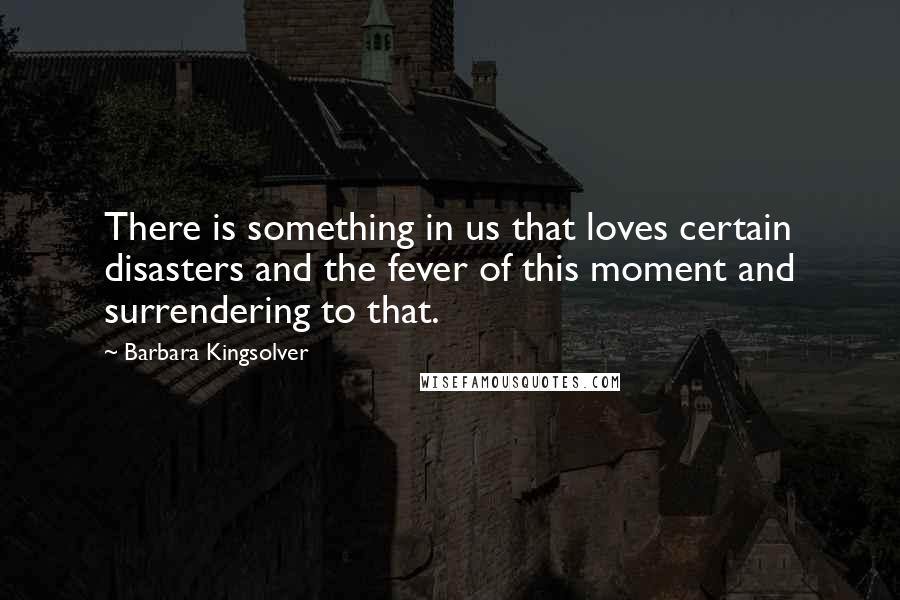 Barbara Kingsolver Quotes: There is something in us that loves certain disasters and the fever of this moment and surrendering to that.
