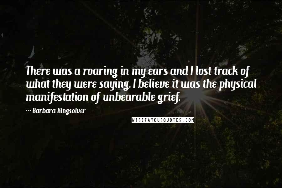 Barbara Kingsolver Quotes: There was a roaring in my ears and I lost track of what they were saying. I believe it was the physical manifestation of unbearable grief.