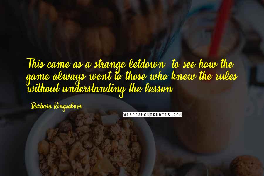 Barbara Kingsolver Quotes: This came as a strange letdown, to see how the game always went to those who knew the rules without understanding the lesson.