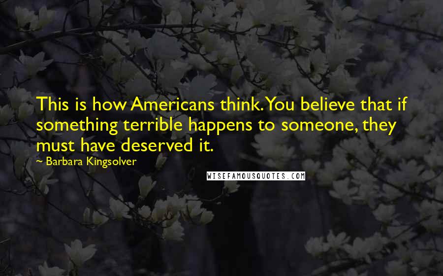 Barbara Kingsolver Quotes: This is how Americans think. You believe that if something terrible happens to someone, they must have deserved it.