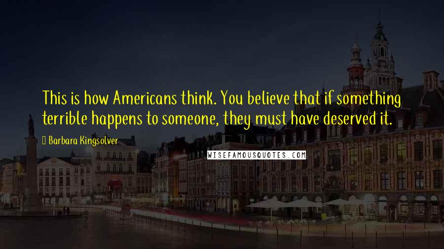 Barbara Kingsolver Quotes: This is how Americans think. You believe that if something terrible happens to someone, they must have deserved it.