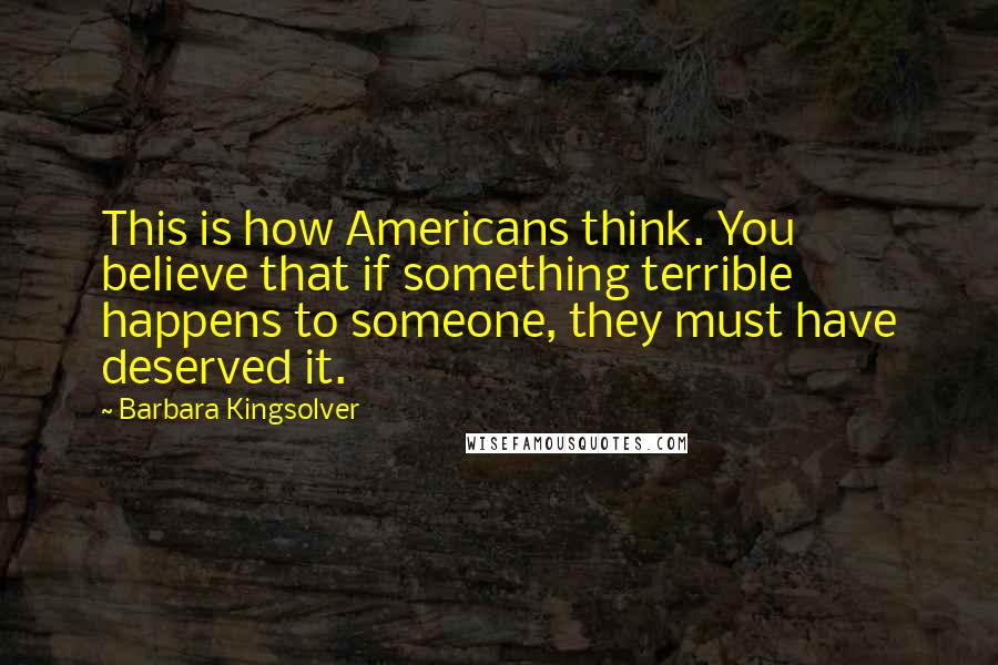 Barbara Kingsolver Quotes: This is how Americans think. You believe that if something terrible happens to someone, they must have deserved it.