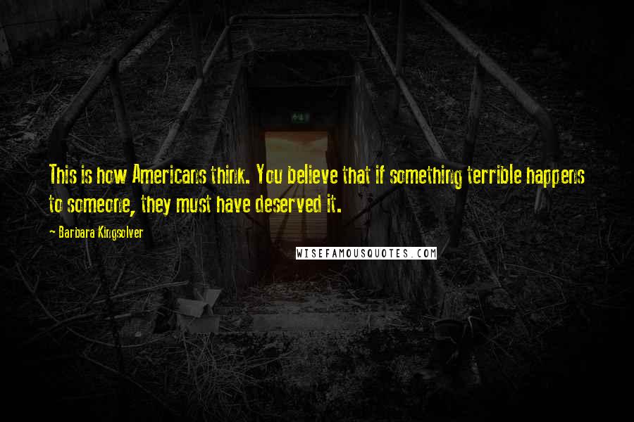 Barbara Kingsolver Quotes: This is how Americans think. You believe that if something terrible happens to someone, they must have deserved it.