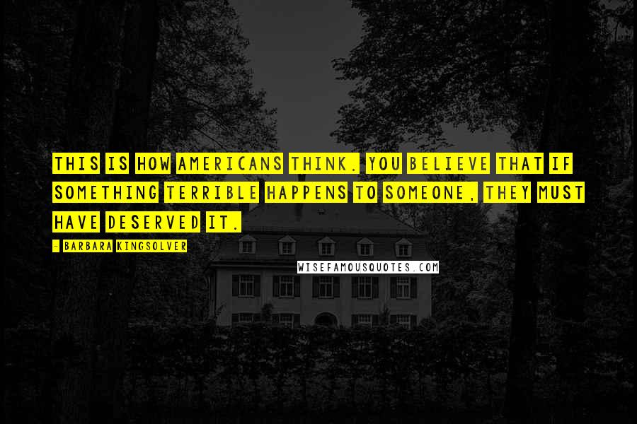 Barbara Kingsolver Quotes: This is how Americans think. You believe that if something terrible happens to someone, they must have deserved it.