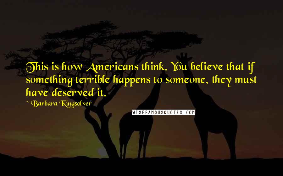 Barbara Kingsolver Quotes: This is how Americans think. You believe that if something terrible happens to someone, they must have deserved it.