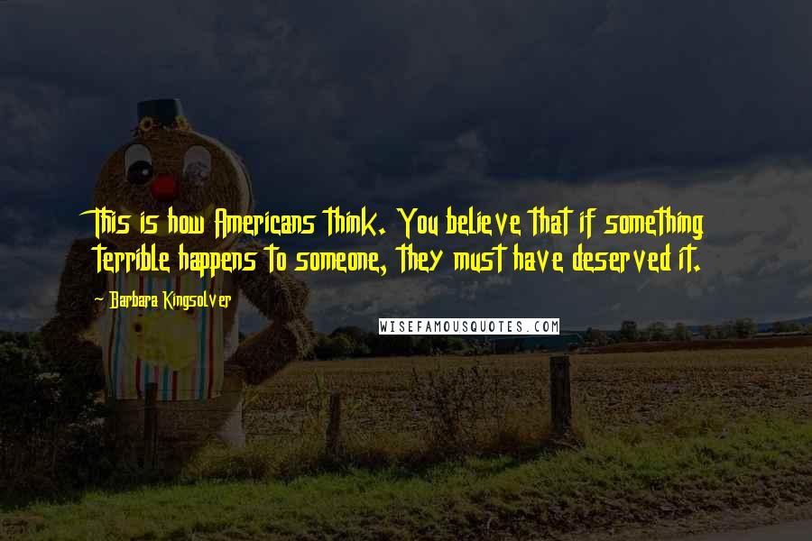 Barbara Kingsolver Quotes: This is how Americans think. You believe that if something terrible happens to someone, they must have deserved it.