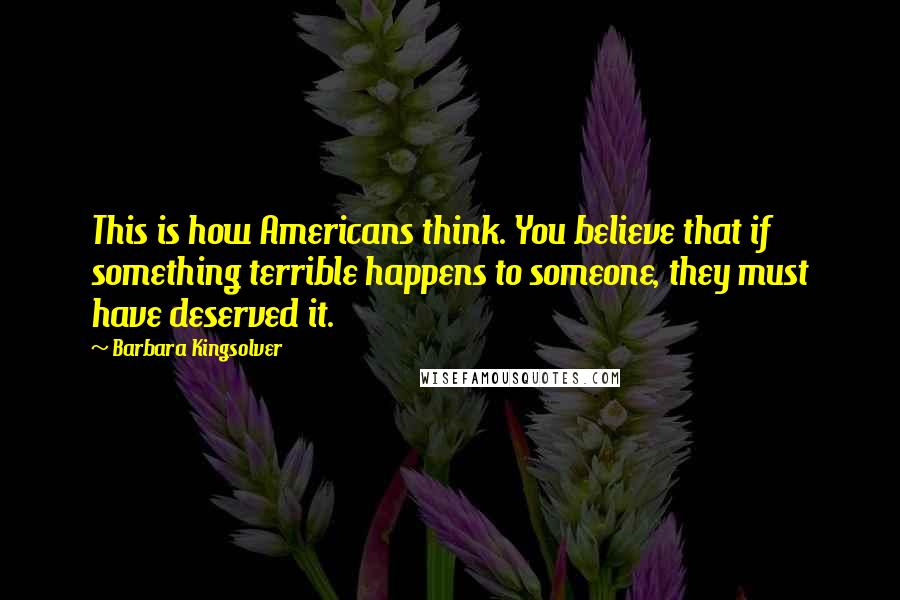 Barbara Kingsolver Quotes: This is how Americans think. You believe that if something terrible happens to someone, they must have deserved it.