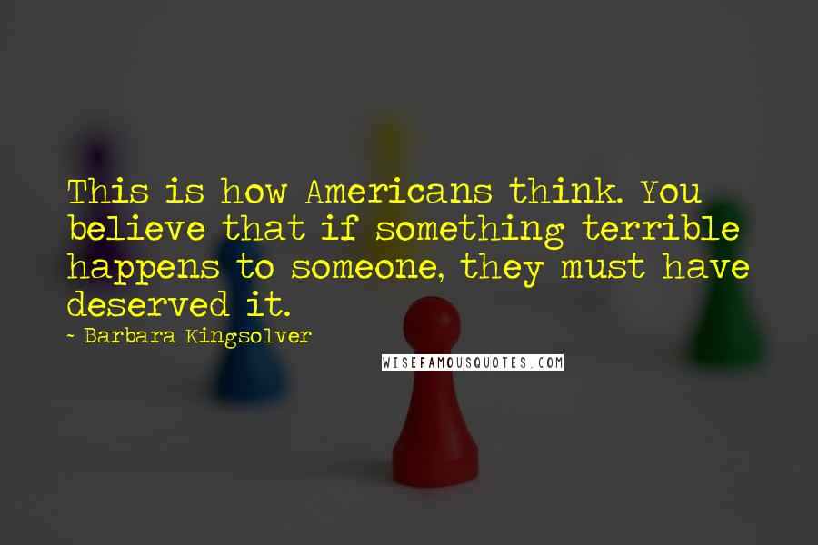 Barbara Kingsolver Quotes: This is how Americans think. You believe that if something terrible happens to someone, they must have deserved it.