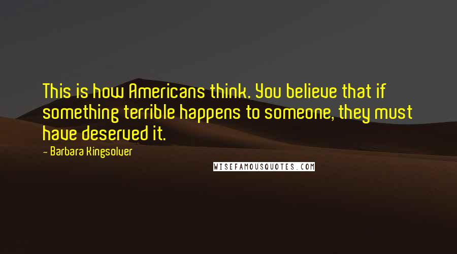 Barbara Kingsolver Quotes: This is how Americans think. You believe that if something terrible happens to someone, they must have deserved it.