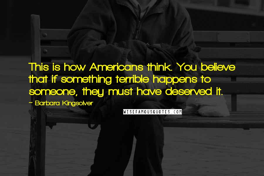 Barbara Kingsolver Quotes: This is how Americans think. You believe that if something terrible happens to someone, they must have deserved it.