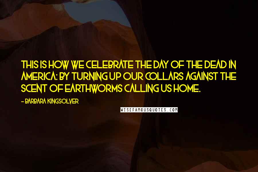 Barbara Kingsolver Quotes: This is how we celebrate the Day of the Dead in America: by turning up our collars against the scent of earthworms calling us home.