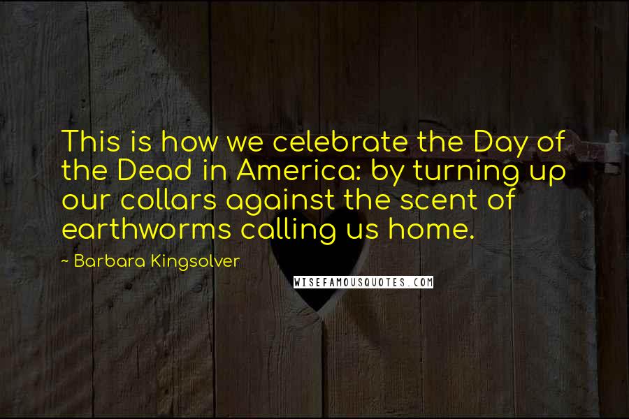 Barbara Kingsolver Quotes: This is how we celebrate the Day of the Dead in America: by turning up our collars against the scent of earthworms calling us home.